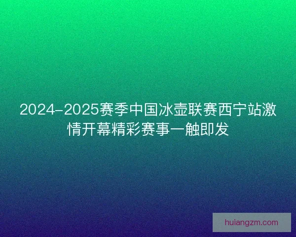 2024-2025赛季中国冰壶联赛西宁站激情开幕精彩赛事一触即发
