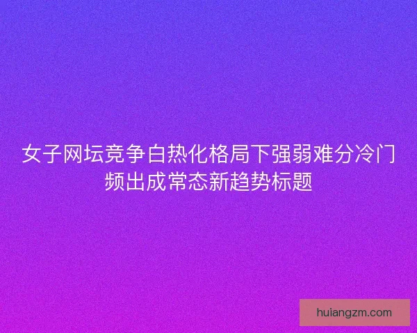 女子网坛竞争白热化格局下强弱难分冷门频出成常态新趋势标题