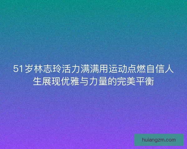 51岁林志玲活力满满用运动点燃自信人生展现优雅与力量的完美平衡