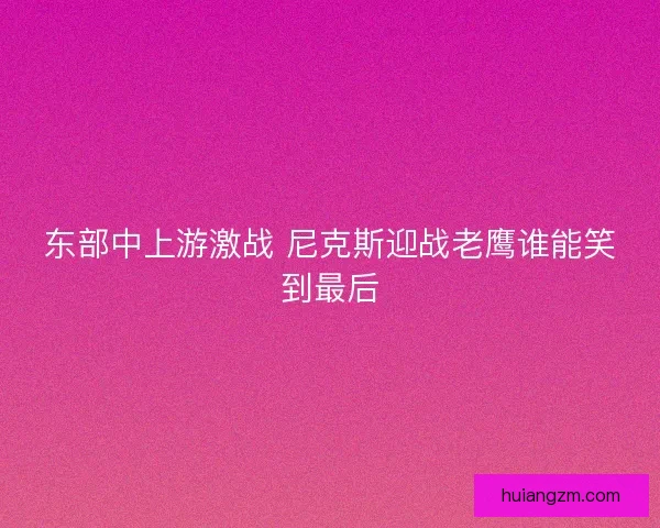 东部中上游激战 尼克斯迎战老鹰谁能笑到最后