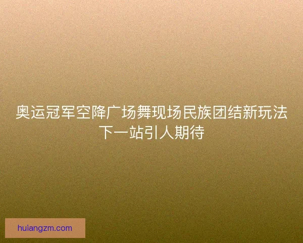 奥运冠军空降广场舞现场民族团结新玩法下一站引人期待