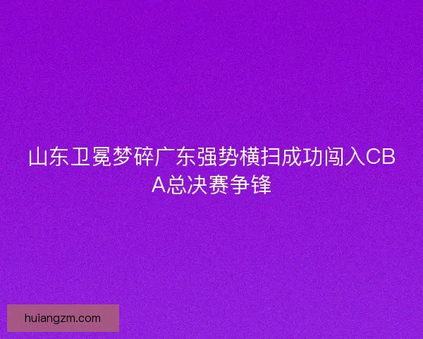 山东卫冕梦碎广东强势横扫成功闯入CBA总决赛争锋