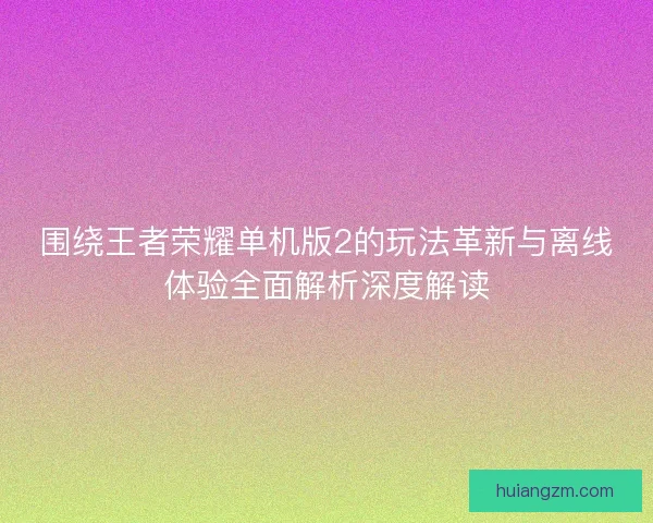 围绕王者荣耀单机版2的玩法革新与离线体验全面解析深度解读